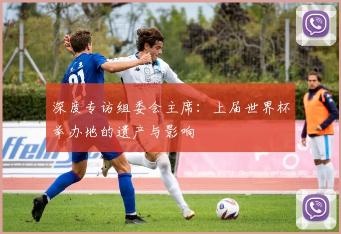 深度专访组委会主席:上届世界杯举办地的遗产与影响