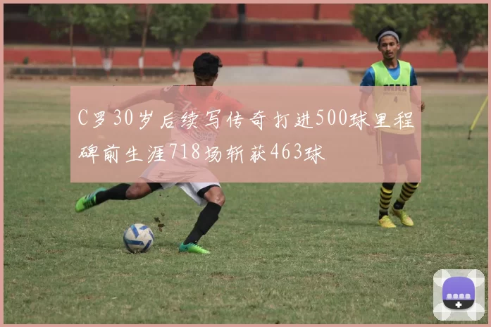 C罗30岁后续写传奇打进500球里程碑前生涯718场斩获463球