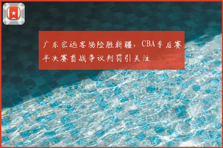 广东宏远客场险胜新疆，CBA季后赛半决赛首战争议判罚引关注
