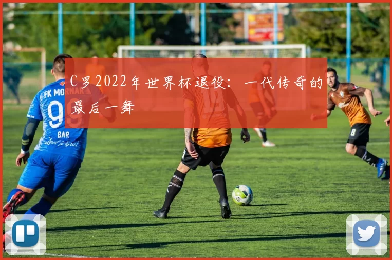 C罗2022年世界杯退役:一代传奇的最后一舞