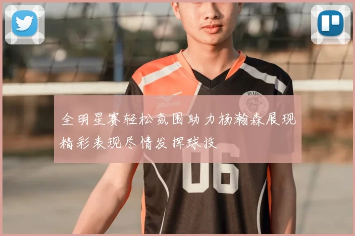 全明星赛轻松氛围助力杨瀚森展现精彩表现尽情发挥球技