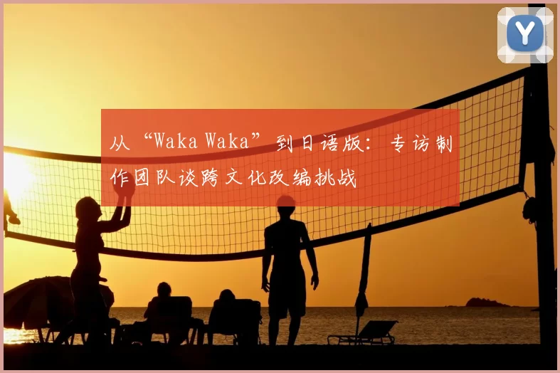 从“Waka Waka”到日语版:专访制作团队谈跨文化改编挑战