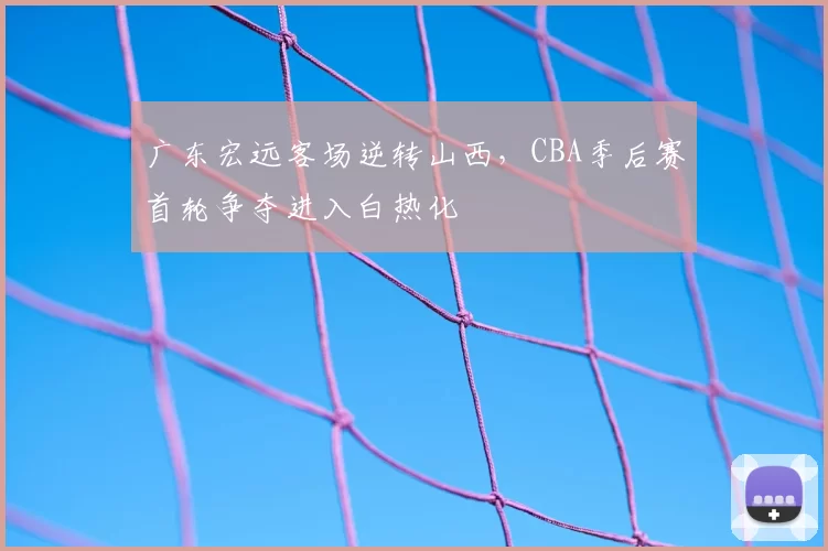 广东宏远客场逆转山西，CBA季后赛首轮争夺进入白热化