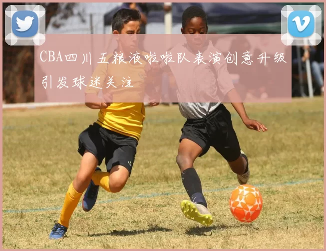 CBA四川五粮液啦啦队表演创意升级引发球迷关注