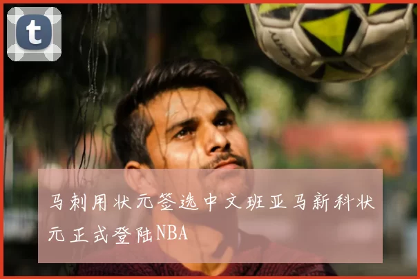 马刺用状元签选中文班亚马新科状元正式登陆NBA