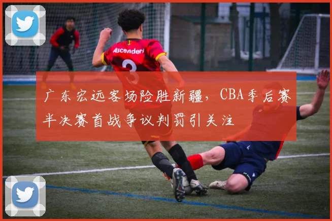 广东宏远客场险胜新疆，CBA季后赛半决赛首战争议判罚引关注