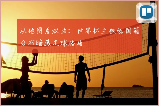 从地图看权力:世界杯主教练国籍分布暗藏足球格局