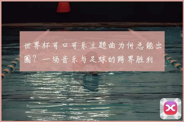 世界杯可口可乐主题曲为何总能出圈?一场音乐与足球的跨界胜利