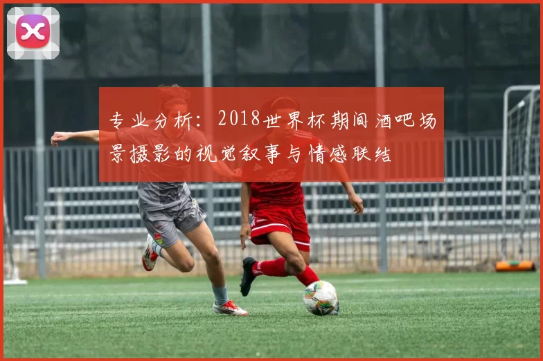 专业分析:2018世界杯期间酒吧场景摄影的视觉叙事与情感联结