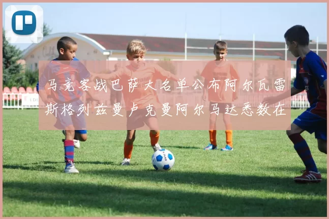 马竞客战巴萨大名单公布阿尔瓦雷斯格列兹曼卢克曼阿尔马达悉数在列
