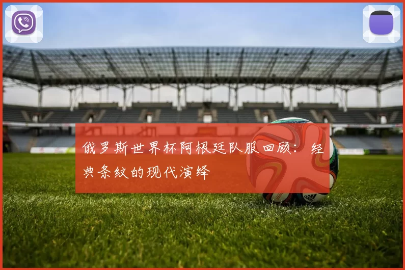 俄罗斯世界杯阿根廷队服回顾:经典条纹的现代演绎