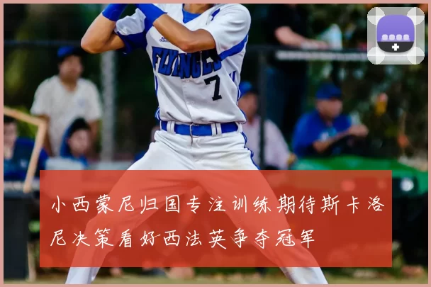 小西蒙尼归国专注训练期待斯卡洛尼决策看好西法英争夺冠军