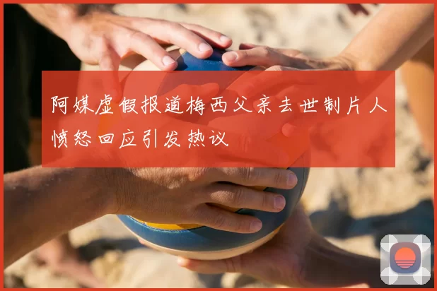 阿媒虚假报道梅西父亲去世制片人愤怒回应引发热议