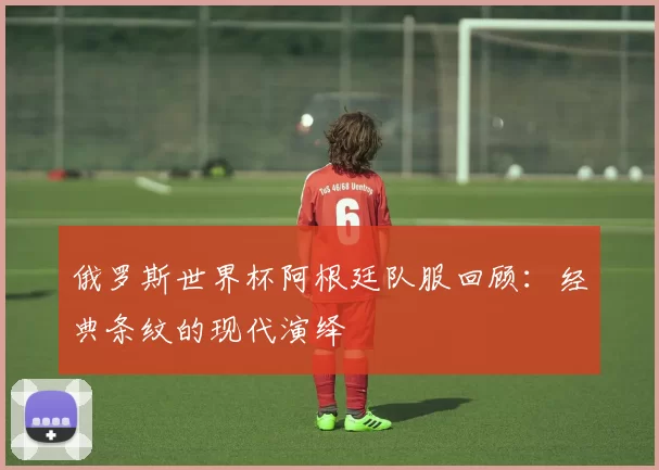 俄罗斯世界杯阿根廷队服回顾:经典条纹的现代演绎