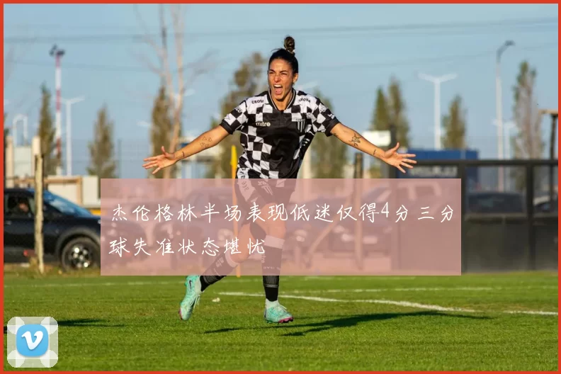 杰伦格林半场表现低迷仅得4分三分球失准状态堪忧