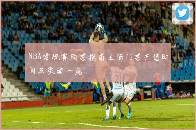 NBA常规赛购票指南主场门票开售时间及渠道一览