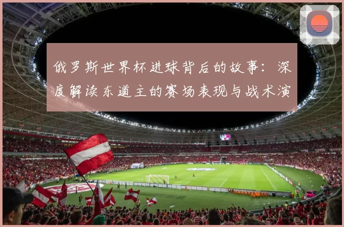 俄罗斯世界杯进球背后的故事:深度解读东道主的赛场表现与战术演变