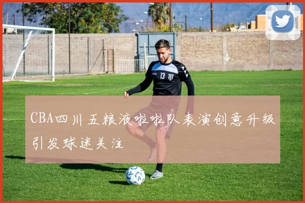 CBA四川五粮液啦啦队表演创意升级引发球迷关注