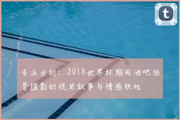 专业分析:2018世界杯期间酒吧场景摄影的视觉叙事与情感联结