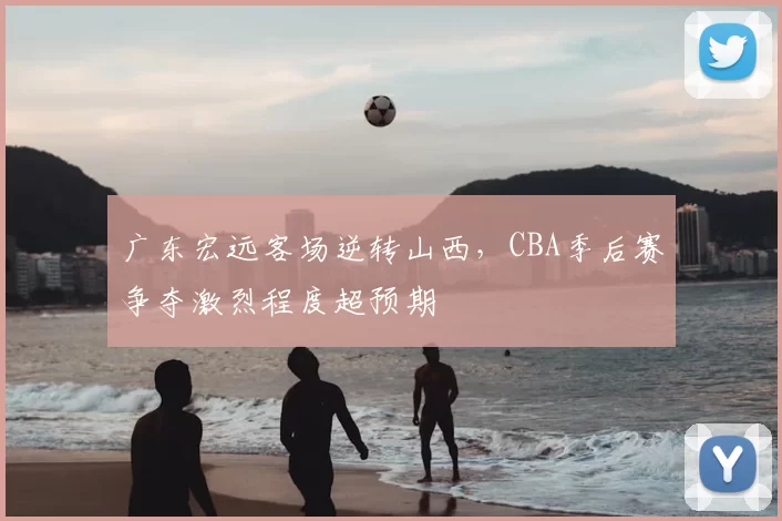广东宏远客场逆转山西，CBA季后赛争夺激烈程度超预期