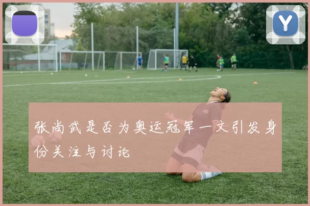张尚武是否为奥运冠军一文引发身份关注与讨论