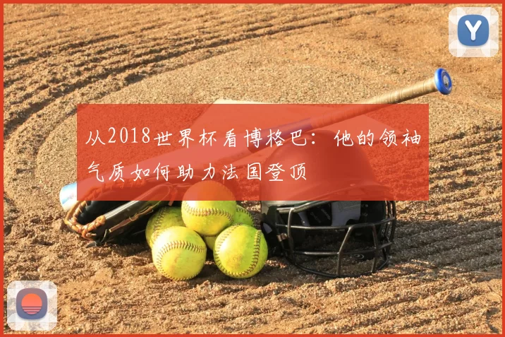 从2018世界杯看博格巴:他的领袖气质如何助力法国登顶