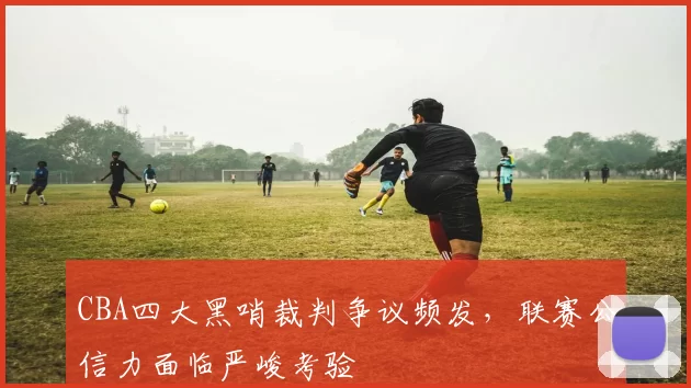 CBA四大黑哨裁判争议频发，联赛公信力面临严峻考验