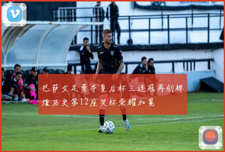 巴萨女足勇夺皇后杯三连冠再创辉煌历史第12座奖杯荣耀加冕