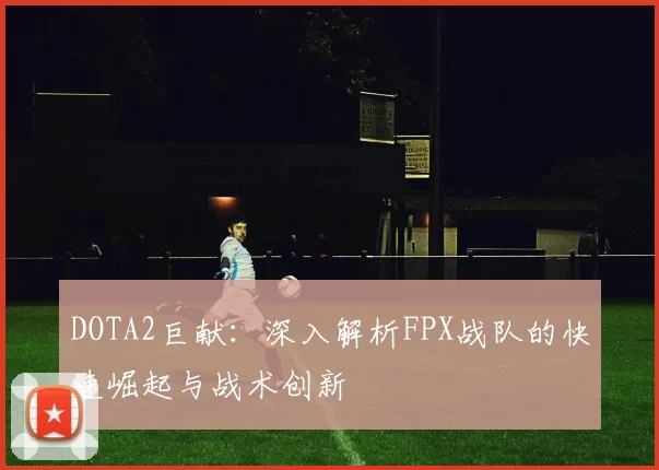 DOTA2巨献:深入解析FPX战队的快速崛起与战术创新