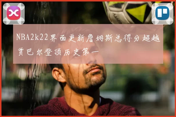 NBA2k22界面更新詹姆斯总得分超越贾巴尔登顶历史第一