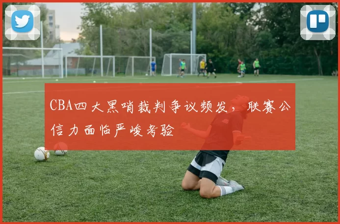 CBA四大黑哨裁判争议频发,联赛公信力面临严峻考验