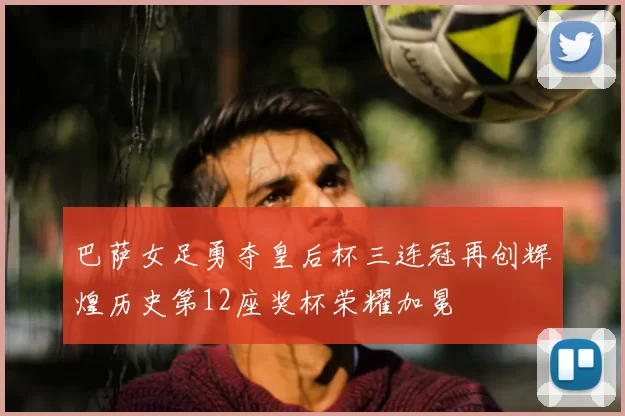 巴萨女足勇夺皇后杯三连冠再创辉煌历史第12座奖杯荣耀加冕