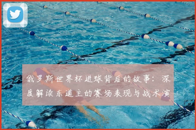 俄罗斯世界杯进球背后的故事:深度解读东道主的赛场表现与战术演变