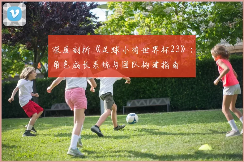 深度剖析《足球小将世界杯23》：角色成长系统与团队构建指南