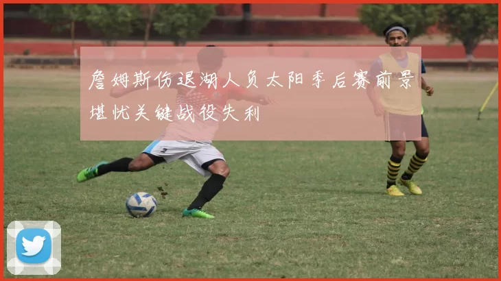 詹姆斯伤退湖人负太阳季后赛前景堪忧关键战役失利