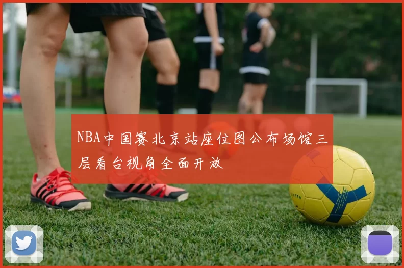 NBA中国赛北京站座位图公布场馆三层看台视角全面开放