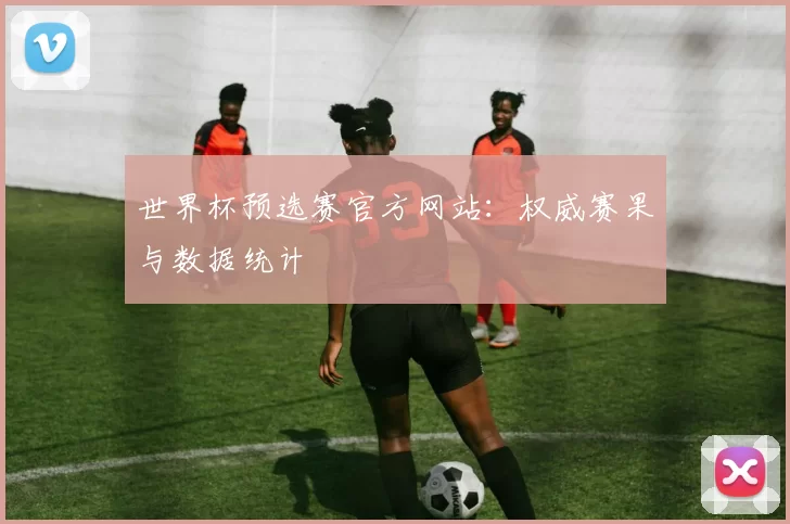 世界杯预选赛官方网站:权威赛果与数据统计