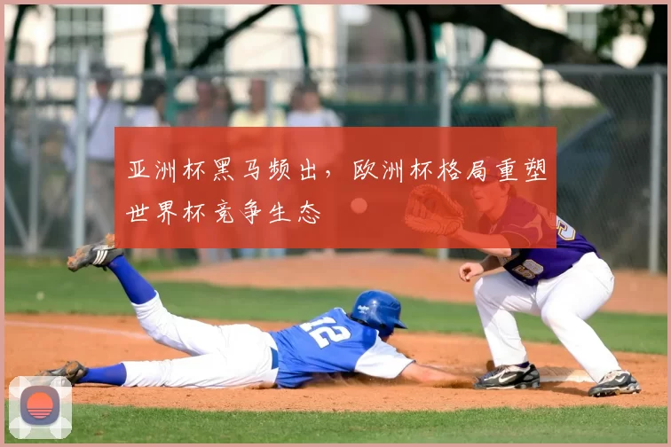 亚洲杯黑马频出,欧洲杯格局重塑世界杯竞争生态