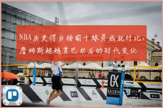 NBA历史得分榜前十球员成就对比，詹姆斯超越贾巴尔后的时代变化