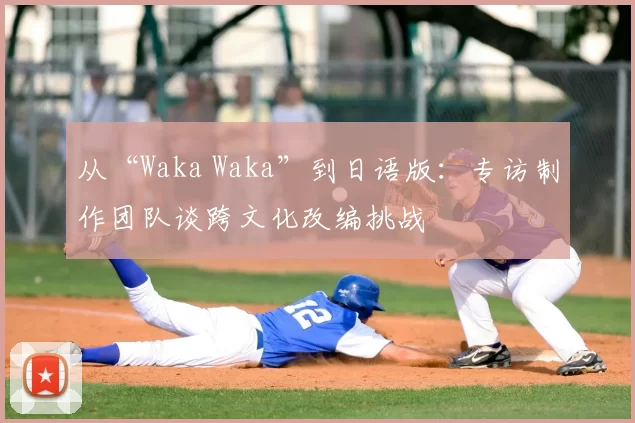 从“Waka Waka”到日语版:专访制作团队谈跨文化改编挑战