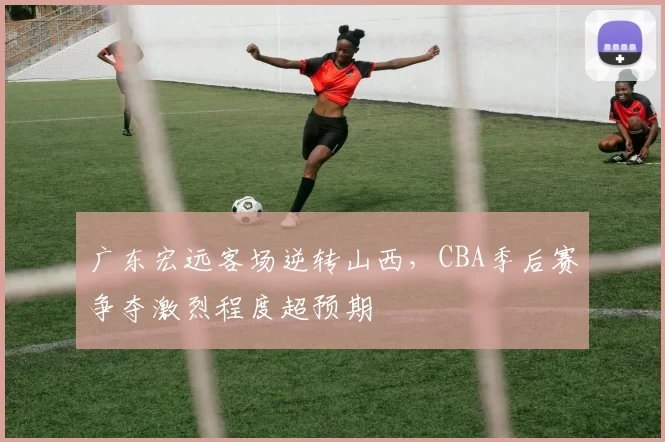 广东宏远客场逆转山西，CBA季后赛争夺激烈程度超预期