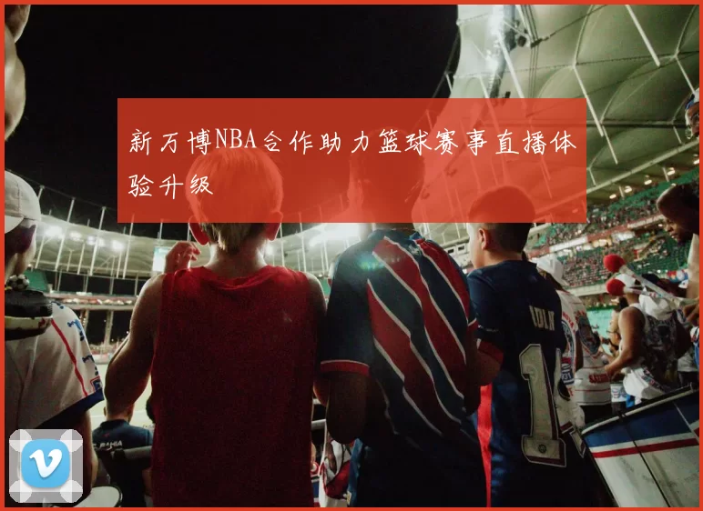 新万博NBA合作助力篮球赛事直播体验升级