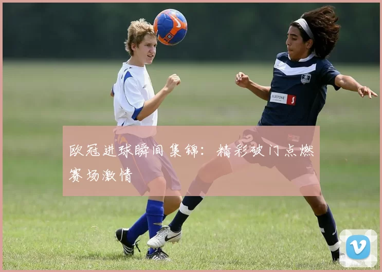 欧冠进球瞬间集锦:精彩破门点燃赛场激情