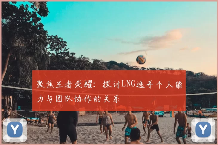 聚焦王者荣耀:探讨LNG选手个人能力与团队协作的关系