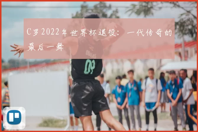 C罗2022年世界杯退役:一代传奇的最后一舞