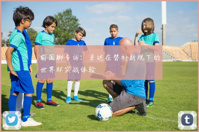 前国脚专访:亲述在替补新规下的世界杯实战体验