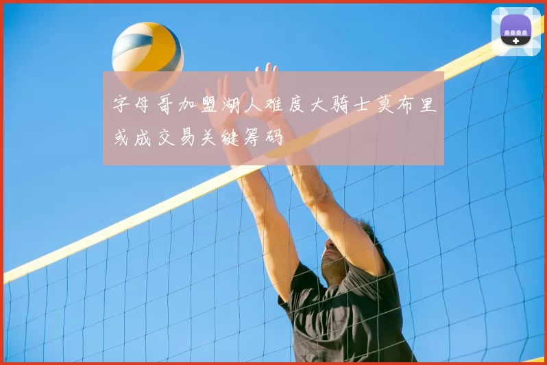 字母哥加盟湖人难度大骑士莫布里或成交易关键筹码