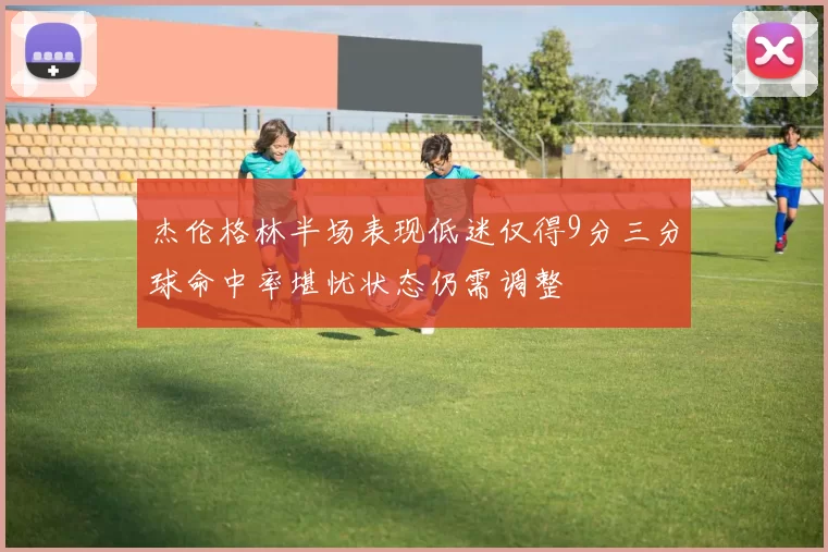 杰伦格林半场表现低迷仅得9分三分球命中率堪忧状态仍需调整