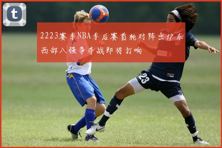 2223赛季NBA季后赛首轮对阵出炉东西部八强争夺战即将打响