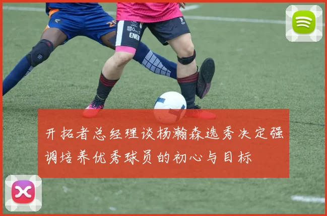开拓者总经理谈杨瀚森选秀决定强调培养优秀球员的初心与目标